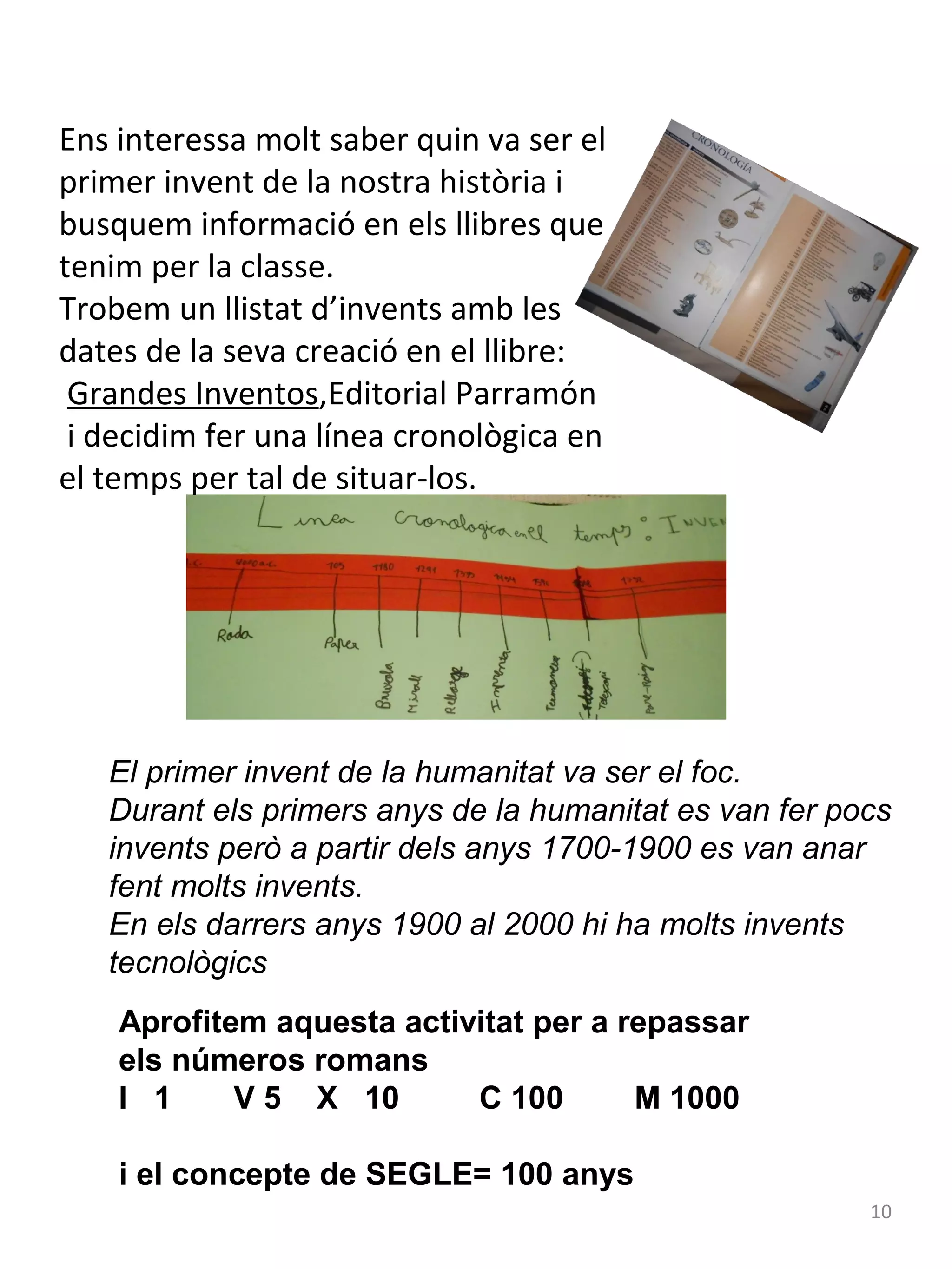 Ens interessa molt saber quin va ser el
primer invent de la nostra història i
busquem informació en els llibres que
tenim per la classe.
Trobem un llistat d’invents amb les
dates de la seva creació en el llibre:
Grandes Inventos,Editorial Parramón
i decidim fer una línea cronològica en
el temps per tal de situar-los.

El primer invent de la humanitat va ser el foc.
Durant els primers anys de la humanitat es van fer pocs
invents però a partir dels anys 1700-1900 es van anar
fent molts invents.
En els darrers anys 1900 al 2000 hi ha molts invents
tecnològics
Aprofitem aquesta activitat per a repassar
els números romans
I 1
V 5 X 10
C 100
M 1000
i el concepte de SEGLE= 100 anys
10

 