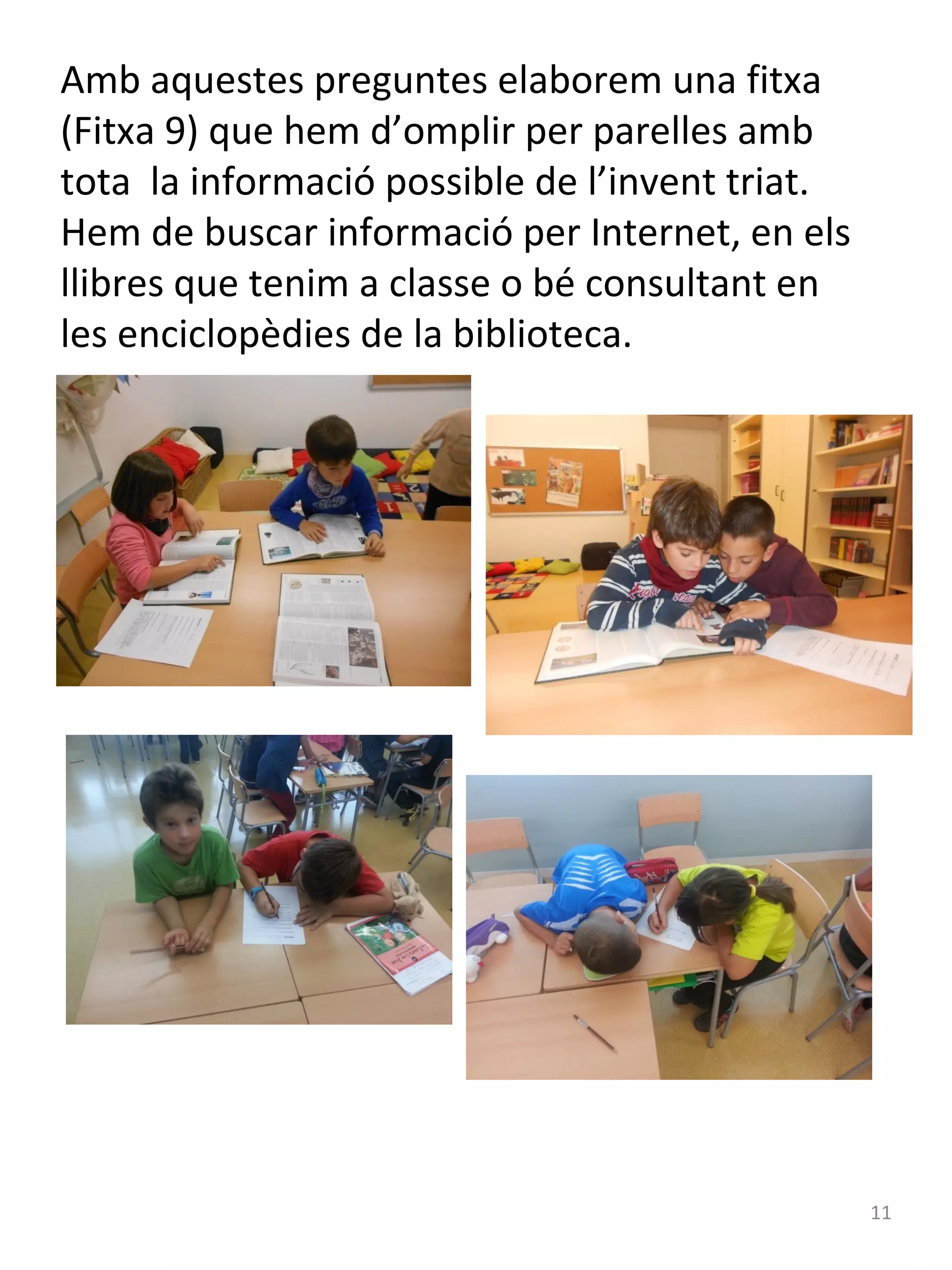 Amb aquestes preguntes elaborem una fitxa
(Fitxa 9) que hem d’omplir per parelles amb
tota la informació possible de l’invent triat.
Hem de buscar informació per Internet, en els
llibres que tenim a classe o bé consultant en
les enciclopèdies de la biblioteca.

11

 