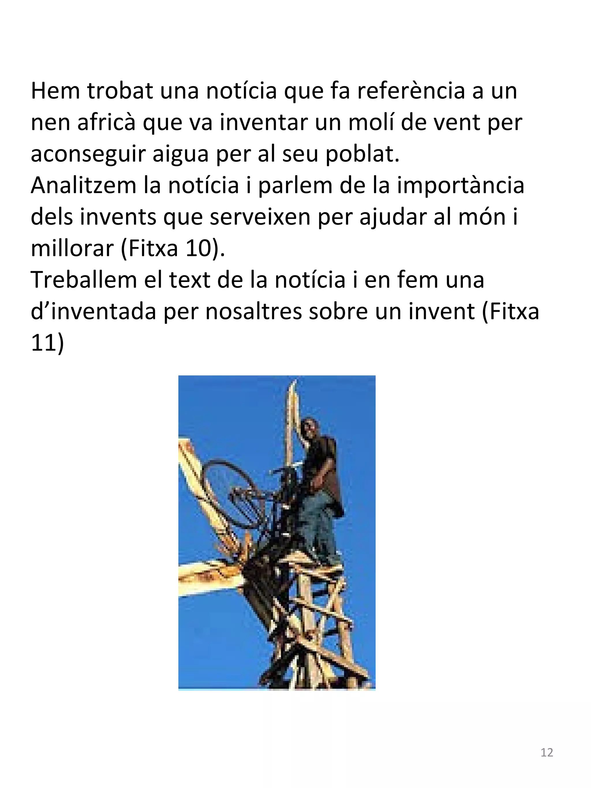 Hem trobat una notícia que fa referència a un
nen africà que va inventar un molí de vent per
aconseguir aigua per al seu poblat.
Analitzem la notícia i parlem de la importància
dels invents que serveixen per ajudar al món i
millorar (Fitxa 10).
Treballem el text de la notícia i en fem una
d’inventada per nosaltres sobre un invent (Fitxa
11)

12

 