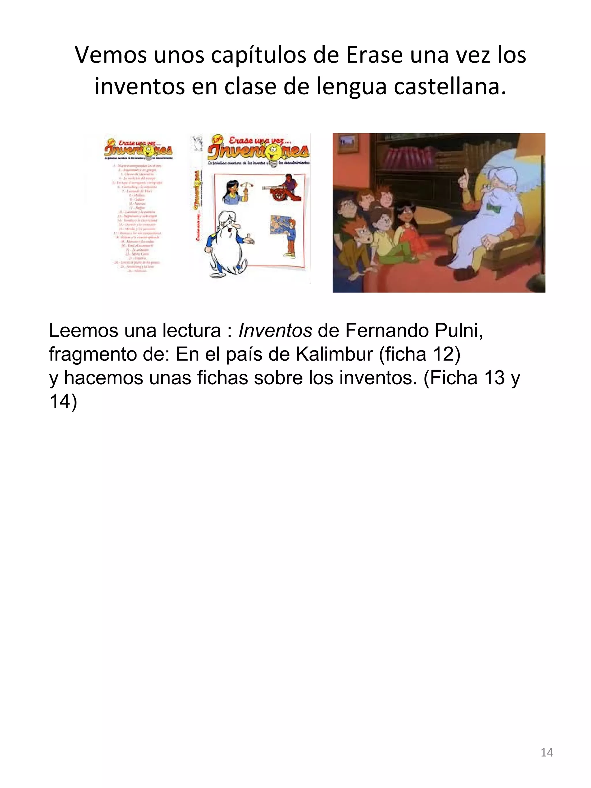 Vemos unos capítulos de Erase una vez los
inventos en clase de lengua castellana.

Leemos una lectura : Inventos de Fernando Pulni,
fragmento de: En el país de Kalimbur (ficha 12)
y hacemos unas fichas sobre los inventos. (Ficha 13 y
14)

14

 
