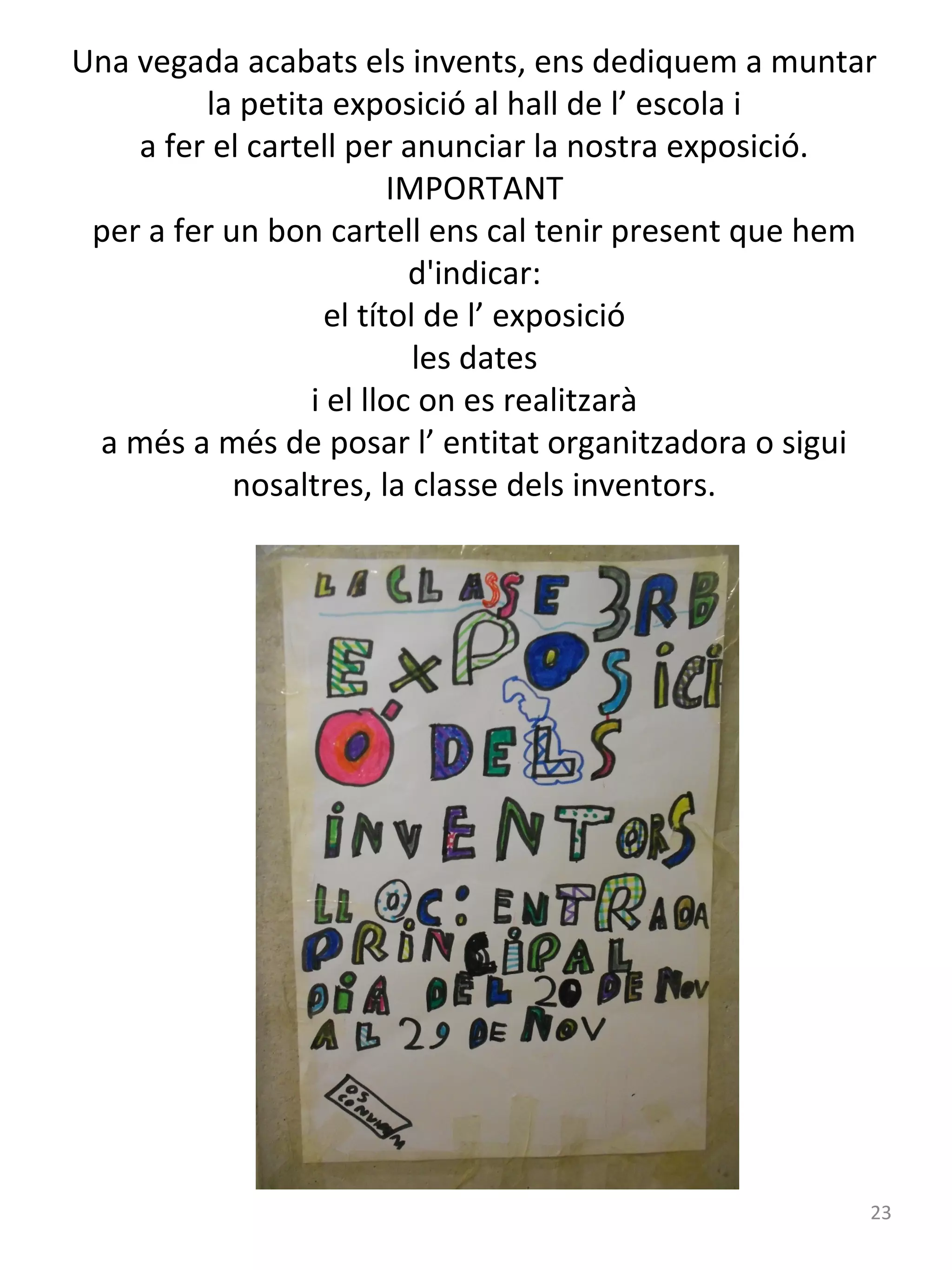 Una vegada acabats els invents, ens dediquem a muntar
la petita exposició al hall de l’ escola i
a fer el cartell per anunciar la nostra exposició.
IMPORTANT
per a fer un bon cartell ens cal tenir present que hem
d'indicar:
el títol de l’ exposició
les dates
i el lloc on es realitzarà
a més a més de posar l’ entitat organitzadora o sigui
nosaltres, la classe dels inventors.

23

 