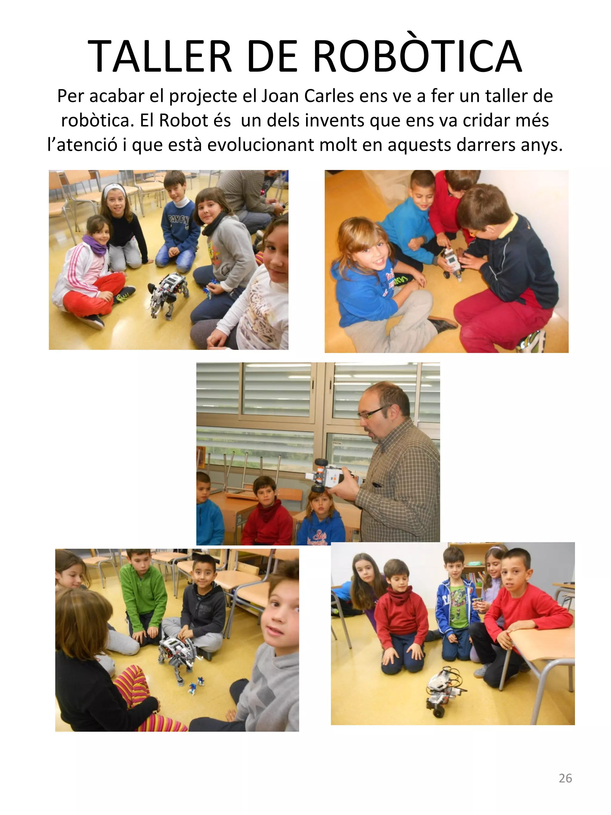 TALLER DE ROBÒTICA

Per acabar el projecte el Joan Carles ens ve a fer un taller de
robòtica. El Robot és un dels invents que ens va cridar més
l’atenció i que està evolucionant molt en aquests darrers anys.

26

 