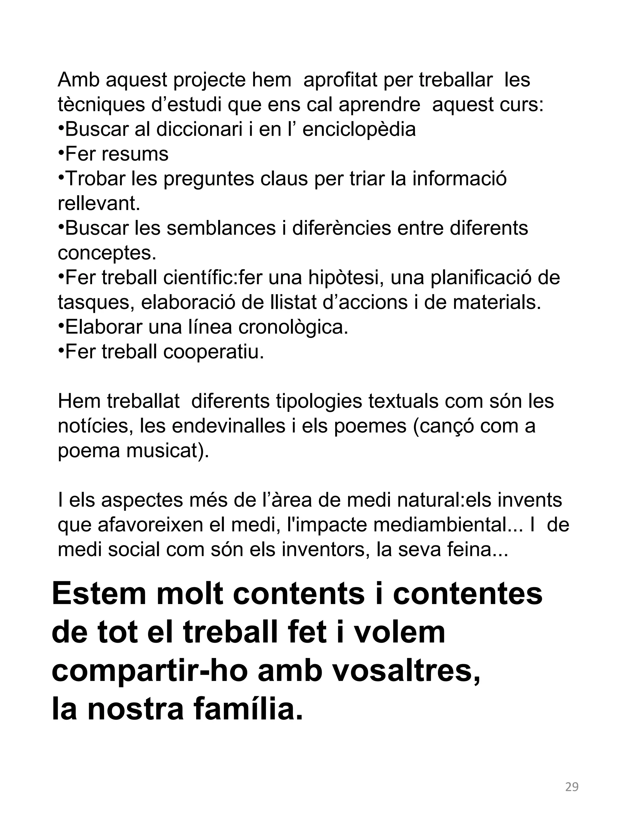 Amb aquest projecte hem aprofitat per treballar les
tècniques d’estudi que ens cal aprendre aquest curs:
•Buscar al diccionari i en l’ enciclopèdia
•Fer resums
•Trobar les preguntes claus per triar la informació
rellevant.
•Buscar les semblances i diferències entre diferents
conceptes.
•Fer treball científic:fer una hipòtesi, una planificació de
tasques, elaboració de llistat d’accions i de materials.
•Elaborar una línea cronològica.
•Fer treball cooperatiu.
Hem treballat diferents tipologies textuals com són les
notícies, les endevinalles i els poemes (cançó com a
poema musicat).
I els aspectes més de l’àrea de medi natural:els invents
que afavoreixen el medi, l'impacte mediambiental... I de
medi social com són els inventors, la seva feina...

Estem molt contents i contentes
de tot el treball fet i volem
compartir-ho amb vosaltres,
la nostra família.
29

 