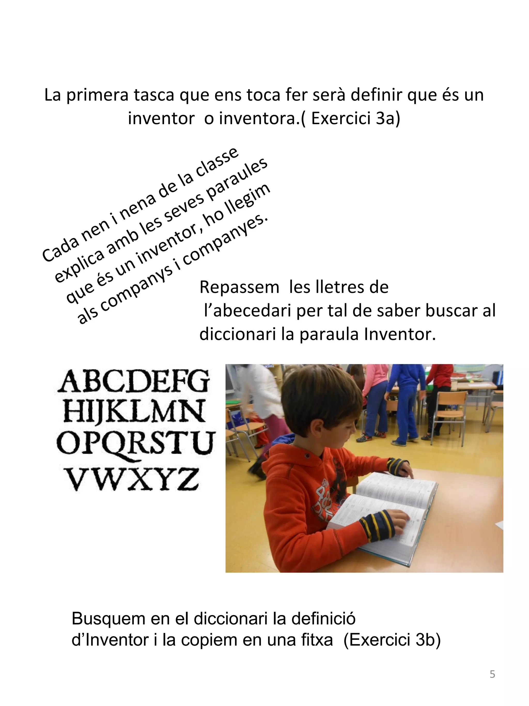 La primera tasca que ens toca fer serà definir que és un
inventor o inventora.( Exercici 3a)
e
ass les
l
la c arau
e
a d ves p llegim
n
ne s se ho
.
n i le or, nyes
e
a n amb vent mpa
Ca d l i c a n i n i c o
exp és u anys Repassem les lletres de
e
qu comp
l’abecedari per tal de saber buscar al
als
diccionari la paraula Inventor.

Busquem en el diccionari la definició
d’Inventor i la copiem en una fitxa (Exercici 3b)
5

 
