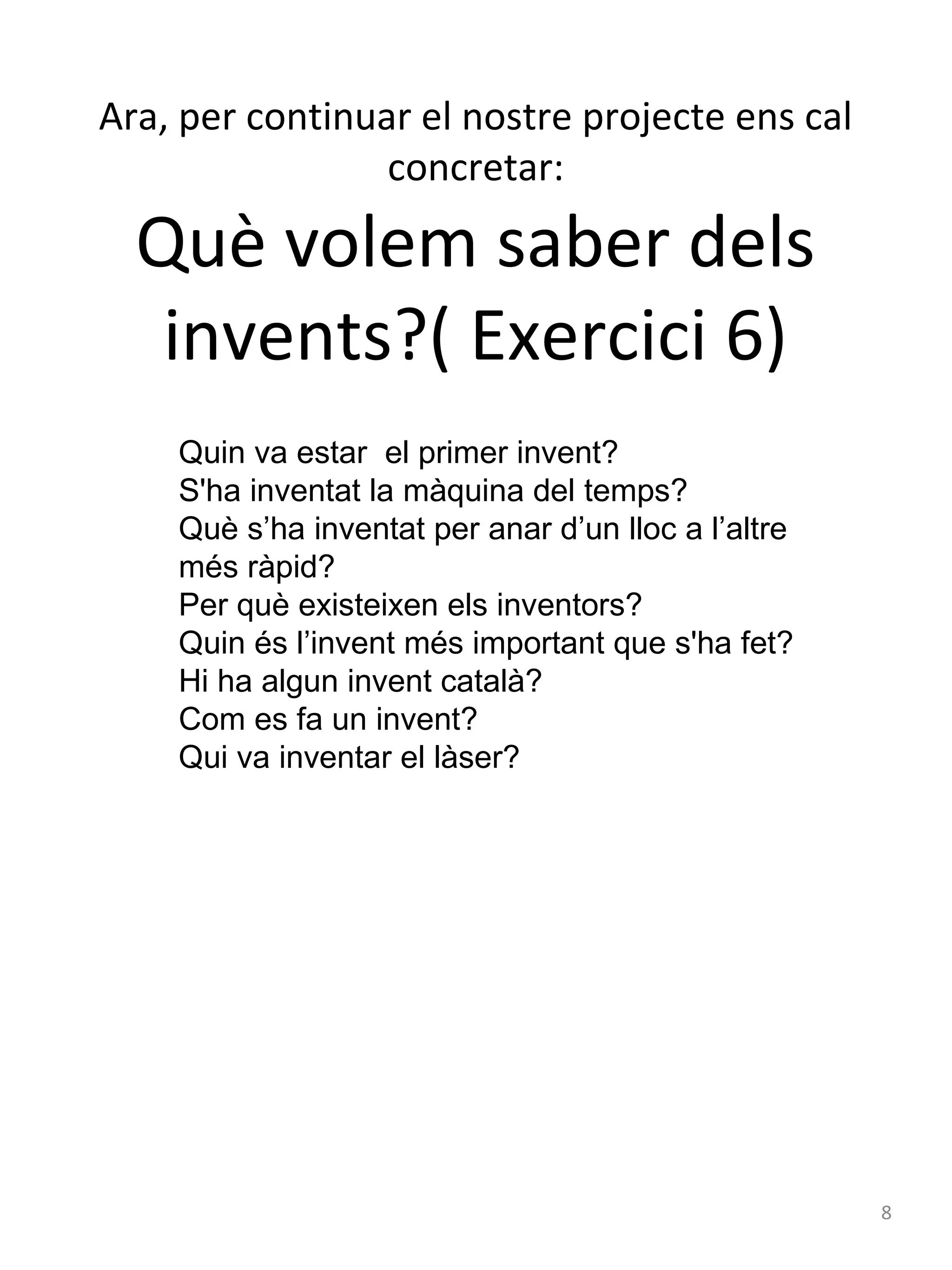 Ara, per continuar el nostre projecte ens cal
concretar:

Què volem saber dels
invents?( Exercici 6)
Quin va estar el primer invent?
S'ha inventat la màquina del temps?
Què s’ha inventat per anar d’un lloc a l’altre
més ràpid?
Per què existeixen els inventors?
Quin és l’invent més important que s'ha fet?
Hi ha algun invent català?
Com es fa un invent?
Qui va inventar el làser?

8

 