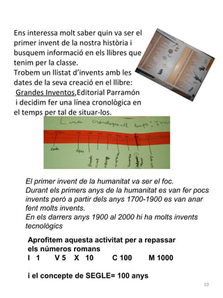 Ens interessa molt saber quin va ser el
primer invent de la nostra història i
busquem informació en els llibres que
tenim per la classe.
Trobem un llistat d’invents amb les
dates de la seva creació en el llibre:
Grandes Inventos,Editorial Parramón
i decidim fer una línea cronològica en
el temps per tal de situar-los.

El primer invent de la humanitat va ser el foc.
Durant els primers anys de la humanitat es van fer pocs
invents però a partir dels anys 1700-1900 es van anar
fent molts invents.
En els darrers anys 1900 al 2000 hi ha molts invents
tecnològics
Aprofitem aquesta activitat per a repassar
els números romans
I 1
V 5 X 10
C 100
M 1000
i el concepte de SEGLE= 100 anys
10

 