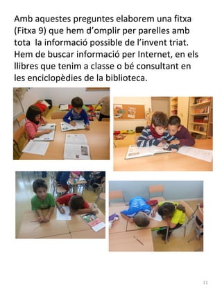 Amb aquestes preguntes elaborem una fitxa
(Fitxa 9) que hem d’omplir per parelles amb
tota la informació possible de l’invent triat.
Hem de buscar informació per Internet, en els
llibres que tenim a classe o bé consultant en
les enciclopèdies de la biblioteca.

11

 