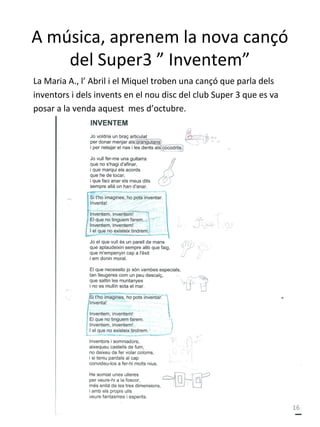 A música, aprenem la nova cançó
del Super3 ” Inventem”
La Maria A., l’ Abril i el Miquel troben una cançó que parla dels
inventors i dels invents en el nou disc del club Super 3 que es va
posar a la venda aquest mes d’octubre.

16

 