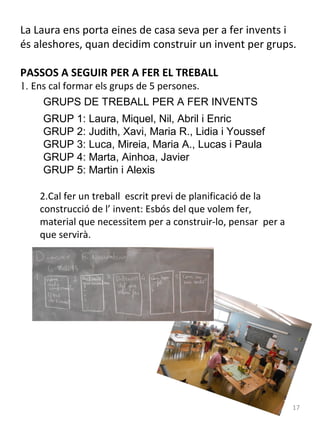 La Laura ens porta eines de casa seva per a fer invents i
és aleshores, quan decidim construir un invent per grups.
PASSOS A SEGUIR PER A FER EL TREBALL
1. Ens cal formar els grups de 5 persones.

GRUPS DE TREBALL PER A FER INVENTS
GRUP 1: Laura, Miquel, Nil, Abril i Enric
GRUP 2: Judith, Xavi, Maria R., Lidia i Youssef
GRUP 3: Luca, Mireia, Maria A., Lucas i Paula
GRUP 4: Marta, Ainhoa, Javier
GRUP 5: Martin i Alexis
2.Cal fer un treball escrit previ de planificació de la
construcció de l’ invent: Esbós del que volem fer,
material que necessitem per a construir-lo, pensar per a
que servirà.

17

 
