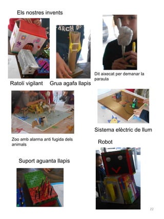 Els nostres invents

Ratolí vigilant

Grua agafa llapis

Dit aixecat per demanar la
paraula

Sistema elèctric de llum
Zoo amb alarma anti fugida dels
animals

Robot

Suport aguanta llapis

22

 
