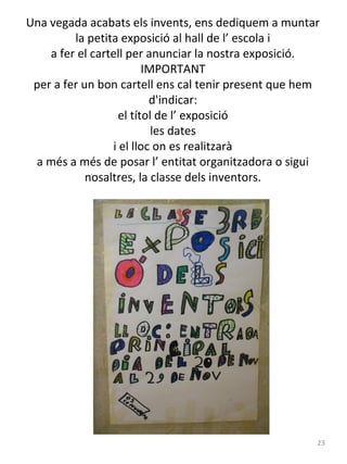 Una vegada acabats els invents, ens dediquem a muntar
la petita exposició al hall de l’ escola i
a fer el cartell per anunciar la nostra exposició.
IMPORTANT
per a fer un bon cartell ens cal tenir present que hem
d'indicar:
el títol de l’ exposició
les dates
i el lloc on es realitzarà
a més a més de posar l’ entitat organitzadora o sigui
nosaltres, la classe dels inventors.

23

 