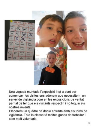 Una vegada muntada l’exposició i tot a punt per
començar les visites ens adonem que necessitem un
servei de vigilància com en les exposicions de veritat
per tal de fer que els visitants respectin i no toquin els
nostres invents.
Elaborem un quadre de doble entrada amb els torns de
vigilància. Tota la classe té moltes ganes de treballar i
som molt voluntaris.
24

 