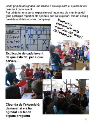 Cada grup té assignada una classe a qui explicarà el que hem fet i
descriurà cada invent.
Per tal de fer una bona exposició oral i que tots els membres del
grup participin repartim els apartats que cal explicar i fem un assaig
previ davant dels nostres companys
Sa

lu
pre tació
s
me entac i
mb
res ió del
de
l'ex
s
pos del g
ició rup
i

Explicació de cada invent
de que està fet, per a que
serveix…

Cloenda de l'exposició:
demanar si els ha
agradat i si tenen
alguna pregunta
25

 