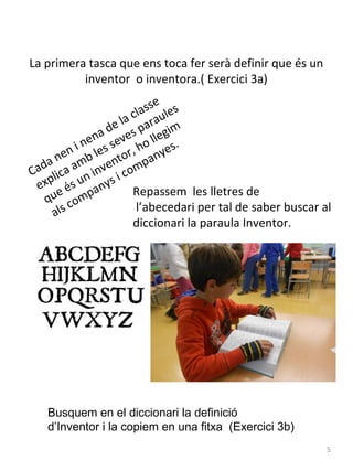 La primera tasca que ens toca fer serà definir que és un
inventor o inventora.( Exercici 3a)
e
ass les
l
la c arau
e
a d ves p llegim
n
ne s se ho
.
n i le or, nyes
e
a n amb vent mpa
Ca d l i c a n i n i c o
exp és u anys Repassem les lletres de
e
qu comp
l’abecedari per tal de saber buscar al
als
diccionari la paraula Inventor.

Busquem en el diccionari la definició
d’Inventor i la copiem en una fitxa (Exercici 3b)
5

 