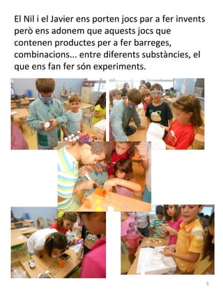 El Nil i el Javier ens porten jocs par a fer invents
però ens adonem que aquests jocs que
contenen productes per a fer barreges,
combinacions... entre diferents substàncies, el
que ens fan fer són experiments.

6

 