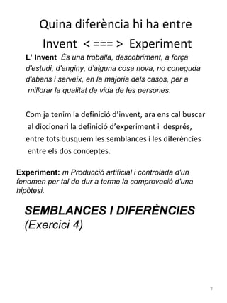Quina diferència hi ha entre
Invent < === > Experiment
L’ Invent És una troballa, descobriment, a força
d'estudi, d'enginy, d’alguna cosa nova, no coneguda
d'abans i serveix, en la majoria dels casos, per a
millorar la qualitat de vida de les persones.

Com ja tenim la definició d’invent, ara ens cal buscar
al diccionari la definició d’experiment i després,
entre tots busquem les semblances i les diferències
entre els dos conceptes.
Experiment: m Producció artificial i controlada d'un
fenomen per tal de dur a terme la comprovació d'una
hipòtesi.

SEMBLANCES I DIFERÈNCIES
(Exercici 4)

7

 