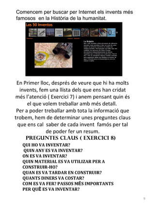 Comencem per buscar per Internet els invents més
famosos en la Història de la humanitat.

En Primer lloc, després de veure que hi ha molts
invents, fem una llista dels que ens han cridat
més l’atenció ( Exercici 7) i anem pensant quin és
el que volem treballar amb més detall.
Per a poder treballar amb tota la informació que
trobem, hem de determinar unes preguntes claus
que ens cal saber de cada invent famós per tal
de poder fer un resum.
PREGUNTES CLAUS ( Exercici 8)

QUI HO VA INVENTAR?
QUIN ANY ES VA INVENTAR?
ON ES VA INVENTAR?
QUIN MATERIAL ES VA UTILIZAR PER A
CONSTRUIR-HO?
QUAN ES VA TARDAR EN CONSTRUIR?
QUANTS DINERS VA COSTAR?
COM ES VA FER? PASSOS MÉS IMPORTANTS
PER QUÈ ES VA INVENTAR?
9

 