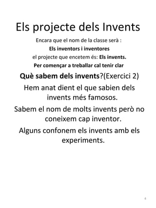 Els projecte dels Invents
Encara que el nom de la classe serà :
Els inventors i inventores
el projecte que encetem és: Els invents.
Per començar a treballar cal tenir clar

Què sabem dels invents?(Exercici 2)
Hem anat dient el que sabien dels
invents més famosos.
Sabem el nom de molts invents però no
coneixem cap inventor.
Alguns confonem els invents amb els
experiments.

4

 