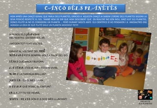 PROJECTE
ELS PLANETES
CANÇÓ DELS PLANETES
SON NOU ELS planetes
DEL NOSTRE SISTEMA SOLAR,
VIATGEN TOT FENT VOLTES,
GIRANT AL VOLTANT DEL sol
MERCURI ESTÀ SEMPRE MOLT A PROP DEL SOL,
VENUS QUÈ MACA I BUFONA,
LA TERRA ÉS BLAVA I TOTS HI VIVIM,
MART LA TARONJA BRILLANT,
JÚPITER ÉS EL MÉS GRAN,
SATURN QUÈ BONIC EL CINTURÓ,
URÀ A L’ESTIU ES VEURÀ,
NEPTÚ I PLUTÓ SÓN ELS DOS MÉS LLUNYANS!
PROJECTE
ELS PLANETES
HEM APRÉS UNA CANÇÓ GENIAL QUE PARLA DELS PLANETES, GRÀCIES A AQUESTA CANÇÓ JA SABEM L’ORDRE DELS PLANETES SEGONS LA
SEVA POSICIÓ RESPECTE EL SOL. TAMBÉ HEM DE DIR QUE HEM DESCOBERT QUE EN REALITAT NO SÓN NOU, SINÓ VUIT ELS PLANETES,
DONCS PLUTÓ JA NO ES CONSIDERA UN PLANETA … PERÒ DURANT MOLTS ANYS ELS CIENTÍFICS SÍ HO PENSAVEN I A ANOSALTRES ENS
AGRADA LA IDEA DE QUÈ PLUTÓ SIGUI UN PLANETA MOOOOLT PETIT.
 