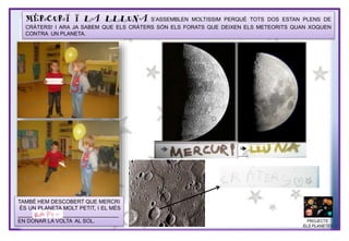 MERCURI I LA LLLUNA S’ASSEMBLEN MOLTISSIM PERQUÈ TOTS DOS ESTAN PLENS DE
CRÀTERS! I ARA JA SABEM QUE ELS CRÀTERS SÓN ELS FORATS QUE DEIXEN ELS METEORITS QUAN XOQUEN
CONTRA UN PLANETA.
TAMBÉ HEM DESCOBERT QUE MERCRI
ÉS UN PLANETA MOLT PETIT, I EL MÉS
__________________________________
EN DONAR LA VOLTA AL SOL. PROJECTE
ELS PLANETES
 