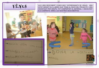 VENUS
MERCURI
VENUS
SOL
PROJECTE
ELS PLANETES
AVUI HEM DESCOBERT COSES MOLT INTERESSANTS DE VENUS. HEM
ESTAT MIRANT ELS LLIBRES QUE TENIM AL RACÓ DEL PROJECTE I HEM
INVESTIGAT PER GRUPS, TOT COMPARTINT EL MATERIAL I ESCOLTANT
ELS COMPANYS. MIREU LES NOSTRES DESCOBERTES:
 