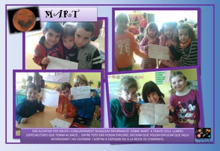 MART
ENS AJUNTEM PER GRUPS I CONJUNTAMENT BUSQUEM INFORMACIÓ SOBRE MART A TRAVÉS DELS LLIBRES
ESPECIALITZATS QUE TENIM AL RACÓ…. ENTRE TOTS ENS POSEM D’ACORD, DECIDIM QUÈ VOLEM EXPLICAR QUE SIGUI
INTERESSANT I HO ESCRIBIM I SORTIM A EXPOSAR-HO A LA RESTA DE COMPANYS. PROJECTE
ELS PLANETES
 