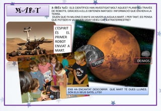 MART
SABEU QUÈ? ELS CIENTÍFICS HAN INVESTIGAT MOLT AQUEST PLANETAA TRAVÉS
DE ROBOTS, GRÀCIES A ELLS OBTENEN IMATGES I INFORMACIÓ QUE ENVIEN A LA
TERRA.
DIUEN QUE FA MILIONS D’ANYS VA HAVER-HI AIGUA A MART, I PER TANT, ES PENSA
QUE POTSER HI VA HAVER VIDA!! VEIEU CAP EXTRATERRESTRE?
L’ESPIRIT
ÉS EL
PRIMER
ROBOT
ENVIAT A
MART.
ENS HA ENCANTAT DESCOBRIR QUE MART TÉ DUES LLUNES.
SÓN ELS SEUS SATÈL.LITS!!
DEIMOS
 
