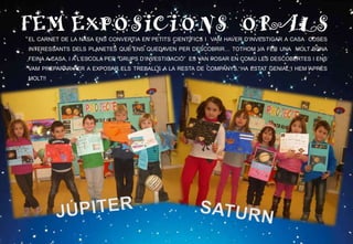 FEM EXPOSICIONS ORALSEL CARNET DE LA NASA ENS CONVERTIA EN PETITS CIENTÍFICS I VAM HAVER D’INVESTIGAR A CASA COSES
INTERESSANTS DELS PLANETES QUE ENS QUEDAVEN PER DESCOBRIR… TOTHOM VA FER UNA MOLT BONA
FEINA A CASA, I A L’ESCOLA PER “GRUPS D’INVESTIGACIÓ” ES VAN POSAR EN COMÚ LES DESCOBERTES I ENS
VAM PREPARAR PER A EXPOSAR ELS TREBALLS A LA RESTA DE COMPANYS. HA ESTAT GENIAL I HEM APRÈS
MOLT!!
 