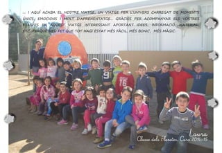... I AQUÍ ACABA EL NOSTRE VIATGE, UN VIATGE PER L’UNIVERS CARREGAT DE MOMENTS
ÚNICS, EMOCIONS I MOLT D’APRENENTATGE... GRÀCIES PER ACOMPANYAR ELS VOSTRES
FILLS/ES EN AQUEST VIATGE INTERESSANT APORTANT IDEES, INFORMACIÓ, MATERIAL,
ETC...PERQUÈ HEU FET QUE TOT HAGI ESTAT MÉS FÀCIL, MÉS BONIC, MÉS MÀGIC.
Laura
Classe dels Planetes, Curs 2014-15
 
