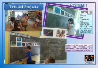 PROJECTE
ELS PLANETES
DESPRES DE
LA PLUJA
D’IDEES
VAN
COMENÇAR
LES
VOTACIONS.
DESITJÀVEM
ESCOLLIR UN
NOU PROJECTE
I VA SER MOLT
EMOCIONANT!!
Tria del Projecte
PLANETES I GATS VAN SER LES
IDEES MÉS VOTADES PERÒ
FINALMENT VAN GUANYAR ELS
PLANETES PER MAJORIA DE VOTS.
 