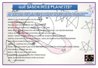 QUÈ SABEM DELS PLANETES?
ARNAU G: ELS PLANETES FAN VOLTES AL SOL
DANTE: HI HA UN PLANETA DE FOC.
PAULA G: HAY UN ASTEROIDE QUE TÉ FOC ATRÀS
BRUNA: I ELS ASTRONAUTES VAN AMB COET A LA LLUNA
MARC MALD: ELS ASTRONAUTES VAN AMB UN TRAJE ESPACIAL I UN TUB PER RESPIRAR
CARLA: ELS PLANETES AMB LES ESTRELLES FAN LES GALAXIES
MATEO: I GIREN, I EL MEU TETE TE UN LLIBRE DE PLANETES QUE EL PORTARÉ
MARTÍN: SI NO PORTES UN TRAJE ESPACIAL I VAS A UN PLANETA PUES NO POTS RESPIRAR
ERIC LL: ELS PLANETES ESTAN EN L’ESPAI
AINARA: …I S’ENTRA PER LA LLUNA
ANGIE: HI HA UN PLANETA QUE ÉS EL MÉS GRAN I ELS PLANETES S’ENGANXEN A UNES CORDES
PER GIRAR AL VOLTANT DEL SOL.
ERIC LL: SÍ!!!! EL SOL ES EL MÉS GRAN
LUCIA MARIA: I ELS ASTRONAUTES PODEN VOLAR
TÀNIA: ELS PLANETES ESTAN A L’EPAI, ALLÀ DALT.
NIL: … I SÓN RODONS
PROJECTE
ELS PLANETES
TOTS ESPERÀVEM EL MOMENT DE COMENÇAR A INVESTIGAR PERÒ ABANS VAM REALITZAR UNA CONVERSA
PER VEURE QUINES COSES SABIEN SOBRE ELS PLANETES I VAN SORTIR COSES MOLT INTERESSANTS:
 