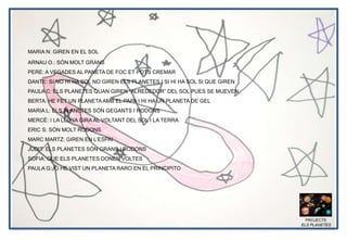 PROJECTE
ELS PLANETES
ARNAU O.: SÓN MOLT GRANS
PERE: A VEGADES AL PANETA DE FOC ET POTS CREMAR
DANTE: SI NO HI HA SOL NO GIREN ELS PLANETES I SI HI HA SOL SI QUE GIREN
PAULA C: ELS PLANETES QUAN GIREN “ALREDEDOR” DEL SOL PUES SE MUEVEN.
BERTA: HE FET UN PLANETAAMB EL PAPA I HI HA UN PLANETA DE GEL
MARIA L: ELS PLANETES SÓN GEGANTS I RODONS
MERCÉ: I LA LLUNA GIRA AL VOLTANT DEL SOL I LA TERRA
ERIC S: SÓN MOLT RODONS
MARC MARTZ: GIREN EN L’ESPAI
JUDIT: ELS PLANETES SÓN GRANS I RODONS
SOFIA: QUE ELS PLANETES DONEN VOLTES
PAULA G:JO HE VIST UN PLANETA RARO EN EL PRINCIPITO
MARIA N: GIREN EN EL SOL
 
