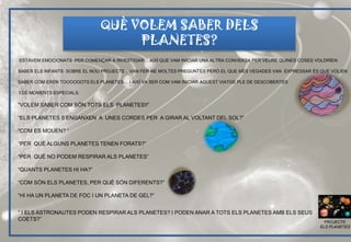 ESTAVEM EMOCIONATS PER COMENÇAR A INVESTIGAR… AIXÍ QUE VAM INICIAR UNA ALTRA CONVERSA PER VEURE QUINES COSES VOLDRÍEN
SABER ELS INFANTS SOBRE EL NOU PROJECTE . VAN FER-NE MOLTES PREGUNTES PERÒ EL QUE MÉS VEGADES VAN EXPRESSAR ÉS QUE VOLIEN
SABER COM EREN TOOOOOOTS ELS PLANETES… I AIXÍ VA SER COM VAM INICIAR AQUEST VIATGE PLE DE DESCOBERTES
I DE MOMENTS ESPECIALS.
“VOLEM SABER COM SÓN TOTS ELS PLANETES!!”
“ELS PLANETES S’ENGANXEN A UNES CORDES PER A GIRAR AL VOLTANT DEL SOL?”
“COM ES MOUEN? “
“PER QUÈ ALGUNS PLANETES TENEN FORATS?”
“PER QUÈ NO PODEM RESPIRAR ALS PLANETES”
“QUANTS PLANETES HI HA?”
“COM SÓN ELS PLANETES, PER QUÈ SÓN DIFERENTS?”
“HI HA UN PLANETA DE FOC I UN PLANETA DE GEL?”
“ I ELS ASTRONAUTES PODEN RESPIRAR ALS PLANETES? I PODEN ANAR A TOTS ELS PLANETES AMB ELS SEUS
COETS?”
QUÈ VOLEM SABER DELS
PLANETES?
PROJECTE
ELS PLANETES
 