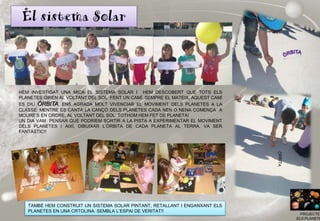 El sistema Solar
PROJECTE
ELS PLANETE
TAMBÉ HEM CONSTRUIT UN SISTEMA SOLAR PINTANT, RETALLANT I ENGANXANT ELS
PLANETES EN UNA CRTOLINA. SEMBLA L’ESPAI DE VERITAT!!
HEM INVESTIGAT UNA MICA EL SISTEMA SOLAR I HEM DESCOBERT QUE TOTS ELS
PLANETES GIREN AL VOLTANT DEL SOL FENT UN CAMÍ. SEMPRE EL MATEIX, AQUEST CAMÍ
ES DIU ÓRBITA. ENS AGRADA MOLT VIVENCIAR EL MOVIMENT DELS PLANETES A LA
CLASSE. MENTRE ES CANTA LA CANÇÓ DELS PLANETES CADA NEN O NENA COMENÇA A
MOURE’S EN ORDRE, AL VOLTANT DEL SOL. TOTHOM HEM FET DE PLANETA!
UN DIA VAM PENSAR QUE PODRÍEM SORTIR A LA PISTA A EXPERIMENTAR EL MOVIMENT
DELS PLANETES I AIXÍ, DIBUIXAR L’ÓRBITA DE CADA PLANETA AL TERRA. VA SER
FANTÀSTIC!!
 