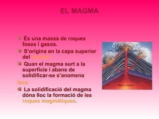 EL MAGMA


   És una massa de roques
  foses i gasos.
   S’origina en la capa superior
  del mantell.
   Quan el magma surt a la
  superfície i abans de
  solidificar-se s’anomena
lava.
   La solidificació del magma
  dóna lloc la formació de les
  roques magmàtiques.
 