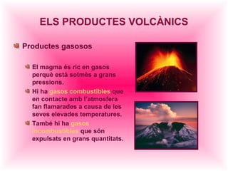 ELS PRODUCTES VOLCÀNICS

Productes gasosos

  El magma és ric en gasos
  perquè està sotmès a grans
  pressions.
  Hi ha gasos combustibles que
  en contacte amb l’atmosfera
  fan flamarades a causa de les
  seves elevades temperatures.
  També hi ha gasos
  incombustibles que són
  expulsats en grans quantitats.
 