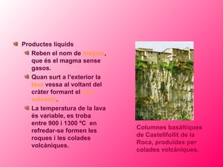 Productes líquids
   Reben el nom de magma,
   que és el magma sense
   gasos.
   Quan surt a l’exterior la
   lava vessa al voltant del
   cràter formant el con
   volcànic.
   La temperatura de la lava
   és variable, es troba
   entre 900 i 1300 ºC en
                               Columnes basàltiques
   refredar-se formen les
                               de Castellfollit de la
   roques i les colades
                               Roca, produïdes per
   volcàniques.
                               colades volcàniques.
 