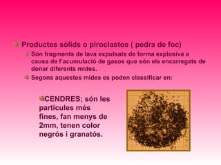 Productes sòlids o piroclastos ( pedra de foc)
  Són fragments de lava expulsats de forma explosiva a
  causa de l’acumulació de gasos que són els encarregats de
  donar diferents mides.
  Segons aquestes mides es poden classificar en:


       CENDRES; són les
     partícules més
     fines, fan menys de
     2mm, tenen color
     negrós i granatós.
 
