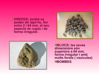 GREDES; també es
poden dir lapil·lis, fan
entre 2 i 64 mm, el seu
aspecte és rugós i de
forma irregular.



                             BLOCS; les seves
                           dimensions són
                           superiors a 64 mm,
                           forma irregular i amb
                           molts forats ( vesícules)
                             BOMBES
 
