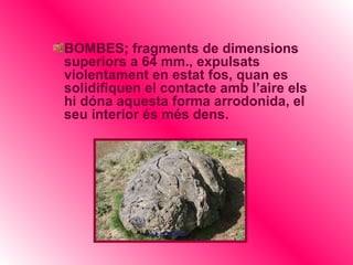 BOMBES; fragments de dimensions
superiors a 64 mm., expulsats
violentament en estat fos, quan es
solidifiquen el contacte amb l’aire els
hi dóna aquesta forma arrodonida, el
seu interior és més dens.
 