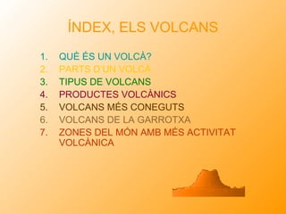 ÍNDEX, ELS VOLCANS
1.   QUÈ ÉS UN VOLCÀ?
2.   PARTS D’UN VOLCÀ
3.   TIPUS DE VOLCANS
4.   PRODUCTES VOLCÀNICS
5.   VOLCANS MÉS CONEGUTS
6.   VOLCANS DE LA GARROTXA
7.   ZONES DEL MÓN AMB MÉS ACTIVITAT
     VOLCÀNICA
 