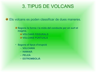 3. TIPUS DE VOLCANS

Els volcans es poden classificar de dues maneres.

      Segons la forma i la mida del conducte per on surt el
      magma.
         VOLCANS FISSURALS
         VOLCANS PUNTUALS

    • Segons el tipus d’erupció
        – VULCANIÀ
        – HAWAIÀ
        – PELEÀ
        – ESTROMBOLIÀ
 