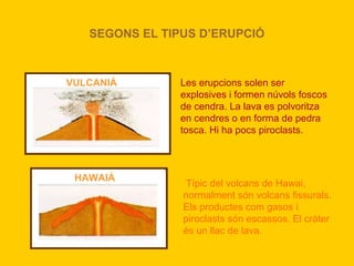 SEGONS EL TIPUS D’ERUPCIÓ



VULCANIÀ        Les erupcions solen ser
                explosives i formen núvols foscos
                de cendra. La lava es polvoritza
                en cendres o en forma de pedra
                tosca. Hi ha pocs piroclasts.



 HAWAIÀ
                Típic del volcans de Hawai,
                normalment són volcans fissurals.
                Els productes com gasos i
                piroclasts són escassos. El cràter
                és un llac de lava.
 
