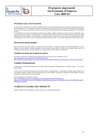 El projecte empresarial
                                                                    2on Economia d’Empresa
                                                                          Curs 2009-10


Previsió de caixa o de Tresoreria
Es realitza amb el simulador. És la manera més fàcil de fer-ho, ja que ho fa directament, tenint en compte la informació que se li heu
posat en els ingressos i en les despeses i compres. És evident que es pot fer amb un excel, si creiem que la informació del simulador
no us convenç. El que sí que heu de tenir clar és com es fa, ja que és matèria pel trimestral (explicat a la pàgina 142 i 143 del llibre
de text).
En el simulador, en la previsió de tresoreria, observareu que podeu incorporar els diners que heu de tenir en el disponible o que
necessiteu per iniciar el negoci. És possible que no necessiteu diners; abans ho haureu de verificar amb la previsió, una vegada
hagueu posat totes les despeses i tots els ingressos: si sense posar diners us surt positiu, vol dir que no cal posar Disponible, però si
us surt negatiu cal que, o bé ho poseu com a pòlissa de crèdit o bé com a préstec a curt termini. Llegiu bé les instruccions per fer-la.


Elecció de la forma jurídica
Heu de decidir per quina forma jurídica us decanteu. Les formes poden ser: empresa individual, societat limitada (també la de nova
empresa), societat anònima, societat cooperativa. S’han d’analitzar aquest formes i decidir-vos per alguna. Penseu que hi ha
condicionants importants que us poden repercutir en el capital social, o en les despeses de constitució.

Tràmits necessaris per la posta en marxa.
Els tràmits necessaris per a cadascuna dels organismes que hi intervenen els teniu detallats en la web
http://inicia.gencat.cat/inicia/cat/informes/2009/informe41744.jsp
http://inicia.gencat.cat/inicia/images/cat/4_Costos%20i%20Tramits%20de%20muntar%20una%20empresa_CAT_tcm124-49570.pdf

Viabilitat Mediambiental
Comprovar que l’activitat sigui respectuosa amb el medi ambient, quin impacte mediambiental té, recollida de residus,... o ja és un nou
tipus de negoci.

A més de que l’activitat sigui respectuosa (control dels residus, emmagatzematge,...) també podeu incorporar alguna element com
una etiqueta ecològica o alguns dels sistemes de gestió que vareu estudiar l’any passat en l’apartat del medi ambient. Com més
respectuosos sigueu, millor nota en aquest apartat.

Per la responsabilitat social, podeu consultar:
http://www20.gencat.cat/portal/site/treball/menuitem.81ac5b6b3cd746a0a6740d63b0c0e1a0/?
vgnextoid=3218cf005d9af110VgnVCM1000000b0c1e0aRCRD&vgnextchannel=3218cf005d9af110VgnVCM1000000b0c1e0aRC
RD&vgnextfmt=default


VIABILITAT GLOBAL DEL PROJECTE
Després d’analitzar totes les viabilitats, avaluar si val la pena o no endegar aquest projecte.




                                                                                                                                     11
 
