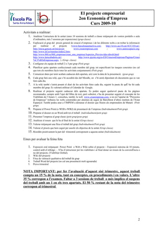 El projecte empresarial
                                                          2on Economia d’Empresa
                                                                Curs 2009-10
Activitats a realitzar:
   1. Analitzar l’estructura de la unitat (unes 10 sessions de treball a classe mitjançant els vostres portàtils o aula
          d’ordinadors, més 3 sessions per exposicions) (grup-classe)
     2.   Explicació al grup del procés general de creació d’empreses i de les diferents webs a on trobar la informació
          per      realitzar    el      projecte   (www.barcelonanetactiva.com;      http://www.acc10.cat/ACC1O/cat/;
          http://inicia.gencat.cat/inicia/cat;       www.crearempresas.com            ;        www.autoocupacio.org;
          http://www.iaf.es/tramites/index2.htm;
          http://www.060.es/060_empresas/crear_una_empresa/Aspectos_Previos-ides-idweb.html                            ;
          http://www.laincubadora.cat/;                   http://www.ipyme.org/es-ES/CreacionEmpresas/Paginas/Creaci
          %C3%B3nEmpresas.aspx; ). (Grup- classe)
     3.   Configurar els equips de treball 2 o 3 per grup (Petit grup)
     4.   Planificar quins apartats confeccionarà cada membre del grup, tot especificant les tasques concretes (no cal
          que tots els membres facin totes les activitats conjuntament) (Petit grup)
     5.   Comunicar dates per tenir acabats cadascun dels apartats, així com la data de la presentació. (gran grup)
     6.   Cada grup farà una wiki, que s’hi accedirà des del Moodle, on s’hi anirà dipositant els documents que es van
          fent cada dia.
     7.   A la wiki també s’anirà posant el diari de les activitats fetes cada dia, seguint la pauta de què ha fet cada
          membre del grup. Es valorarà utilitzar el Calendar de Google.
     8.   Realitzar el projecte seguint cadascun dels apartats. Es poden seguir qualsevol pauta de les pàgines
          recomanades, sempre amb l’ajut del llibre de text, però sobretot, s’ha de presentar seguint el concepte de les
          Viabilitats de l’Annex 1; consulteu, també, la web www.crearempresas.com, a on en l’apartat de “Proyectos
          de Empresas” trobareu les webs construïdes per alumnes de segon de Batxillerat d’altres instituts de l’Estat
          Espanyol. També podeu anar a l’IMPEM a demanar el dossier que lliuren als emprenedors de Mataró (Petit
          grup).
     9.   Preparar el Power Point (o WEB o WIKI) de presentació de l’empresa (Individualment/Petit grup)
     10. Preparar el dossier en un Word amb tot el treball (individualment/petit grup)
     11. Presentar l’empresa al grup classe (petit grup/gran grup)
     12. Analitzar el resum que hi ha al final de la unitat (Grup-classe)
     13. Valorar mitjançant una fitxa el treball del grup (Individualment/Petit grup)
     14. Valorar el procés que hem seguit per assolir els objectius de la unitat (Grup-classe)
     15. Resoldre positivament la part del trimestral corresponent a aquesta unitat (Individualment)

Eines per avaluar la feina feta

     1.   Exposició oral mitjançant Power Point o Web o Wiki sobre el projecte – Exposició màxima de 10 minuts,
          control amb el rellotge - . S’ha d’estructurar per les viabilitats i al final donar un resum de la conveniència o
          no del projecte. (Viabilitat Global).
    2.    Wiki del projecte
    3.    Fitxa de valoració qualitativa del treball de grup
    4.    Treball Word del projecte (no cal una presentació molt agosarada)
    5.    Prova trimestral

NOTA IMPORTANT: per fer l’avaluació d’aquest sisè trimestre, aquest treball
compta un 15 % de la nota, tant en conceptes, en procediments i en valors. L’altre
35 % correspon a l’examen. Faltar a 3 sessions de treball o més implica el suspens
del treball amb un 1 en els tres apartats. El 50 % restant de la nota del trimestre
correspon al trimestral




                                                                                                                         2
 