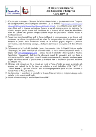 El projecte empresarial
                                                                2on Economia d’Empresa
                                                                      Curs 2009-10

(1) S’ha de tenir en compte a l’hora de fer la inversió necessària el que ens costa crear l’empresa
    des de la perspectiva jurídica (despeses de notaris, ...). Ho trobareu a http://inicia.gencat.cat/inicia/images/cat/
    4_Costos%20i%20Tramits%20de%20muntar%20una%20empresa_CAT_tcm124-49570.pdf . Evidentment aquest punt també
    estarà lligat amb el tipus de societat que formeu, ja que els costos no seran els mateixos. No
    obstant, malgrat que ho heu de tenir en compte per la inversió inicial, no es pot posar com a
    Actiu No Corrent, sinó que serà Despesa Corrent o sigui d’Explotació de l’exercici en que es
    faci la constitució
(2) Aquest punt també estarà lligat amb la forma jurídica de la vostra empresa, ja que heu de tenir
    en compte els mínims de capital social per tal de fer les aportacions inicials al vostre negoci.
    Respecte al passiu, teniu informació, també, en la mateixa pàgina, respecte a préstecs,
    subvencions, però els renting, leasings,... els haureu de treure de les pàgines web dels diferents
    bancs.
(3) Cal desprotegir la Excel del simulador (anar a Herramientas i dins de l’opció Proteger, agafeu
    Desproteger) per poder modificar els diferents camps. Si no hi entreu correctament aneu a la
    pàgina web www.crearempresas.com , i aneu a buscar el simulador (dins l’apartat de Anàlisis
    Económica y financiero) . Cal llegir la informació inicial del simulador, així com llegir la
    informació que hi ha en els punts vermells en determinades caselles. Atenció: només es poden
    omplir les caselles fúcsia, ja que les altres ja s’omplen amb la informació que aneu posant en
    els diferents fulls.
(4) El temps està calculat per fer la posada en comú a l’aula, s’entén que quan us repartiu els
    apartats que cadascú ha de fer haurà de treballar a nivell individual (PER TANT, S´N
    “HOMEWORK”), i per tant, utilitzar l’hora de classe per poder-ho posar en comú i realitzar el
    Power-Point, la Wiki, els dubtes,...
(5) La diapositiva 11 es refereix al simulador si és que el feu servir (no és obligatori, ja que podeu
    treballar perfectament amb Excels).
(6) Aquest número correspon a cada diapositiva del PPT.




                                                                                                                      7
 