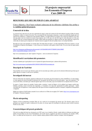 El projecte empresarial
                                                                   2on Economia d’Empresa
                                                                         Curs 2009-10

RESUM DEL QUE HEU DE FER EN CADA APARTAT

Com a objectiu, s’ha d’anar avaluant cadascuna de les diferents viabilitats fins arribar a
la viabilitat global del projecte.
Concreció de la idea
La concreció de la idea ha de ser una nova oportunitat de negoci a partir de la protecció del medi ambient (consulta el llibre de primer
d’Empresa), i millor si es tracta d’un servei. No es recomana fer bars, discoteques, restaurants,...ja que té una dificultat afegida que és el
càlcul de les existències. L’empresa ha d’estar ubicada a Mataró, o en algun poble de la comarca. No es tracta de complicar-vos la vida,
sinó que podeu veure tot el procés de creació d’una empresa, això vol dir, que com més fàcil sigui la vostra idea (que no vol dir, poc
original) millor per al desenvolupament del treball. Caldria també que penséssiu en alguna activitat que sigui adient per la gent de la
vostra edat, de manera que les enquestes de l’estudi de mercat es puguin fer dins de la pròpia classe o en el propi batxillerat.

Recordeu tot el que vareu aprendre a la xerrada sobre “On trobar idees de negoci”, a la dels emprenedors d’èxit de la comarca, i a la de
la incubadora d’empreses tecnològiques . A més d’entrar en el trimestral, us pot ajudar a trobar la idea.. Per noves idees de negoci podeu
consultar:

http://www.banespyme.org/Banespymes.do;jsessionid=1A5CBA6EB02A6967327BDDFCABAC4B9B?
prefix=/emprendedores&page=/archivoTV.do

http://www.crearempresas.com (dins l’apartat 4. Negocios - està a la columna de l’esquerra).


Identificació i currículum dels promotors
Activitat voluntària per la qual podeu fer servir el pautat del següent document (per a cadascun dels promotors):

http://www.autoocupacio.org/helpdesk/RECURSOS%20HUMANS/introdades.dot

Descripció de l’activitat
S’ha de definir com és el servei que oferirem, quines són les necessitats que cobreix, quins són els elements diferencials que faran que el
públic objectiu us compri el vostre servei o producte.

Investigació del mercat
S’ha de confeccionar una enquesta, seguint les indicacions de l’any passat, per tal d’averiguar la vostra competència i el vostre targget,
el vostre segment de mercat (consultar la informació de l’any passat, tant del llibre de text com dels apunts – quasi més important-) . Tal
com ja he dit abans, convindria que l’edat del segment sigui el de la vostra edat, ja que això facilitarà fer les enquestes dins de la classe.

En quant a l’entorn, haureu de consultar l’entorn polític, econòmic i social de Mataró o de la població que hagueu escollit (atur,
habitants, piràmide, sectors d’activitat més importants,...). Consultant a les webs dels Ajuntaments ho podreu aconseguir. També
convindria que col·loquéssiu la vostra empresa dins dels tipus de mercat (competència perfecta, monopoli, competència monopolística
o oligopoli).

DAFO: per realitzar el DAFO podeu consultar la seva confecció en el llibre de text pàgina 228. També a http://www.crearempresas.com
en l’apartat 5. Proyectos Empresas.



Pla de màrqueting
Elaborar el Pla de màrqueting (consultar llibre de 1er) a partir de la investigació de mercats que s’ha efectuat; quines són les
polítiques que seguireu en quant a cadascuna de les potes; no cal que siguin les estratègies de cada pota, potser només hi posareu
èmfasi en una o dues.


Característiques del procés productiu
S’ha de fer un plànol del local (no cal posar-lo en el PPT, però sí en el treball en Word), i també definir els diferents proveïdors que
tindreu. Els proveïdors no són els de l’Immobilitzat, sinó el dels serveis o productes que haureu de contractar, per exemple, ADSL,
llum,...Les dades que heu de posar són : nom de l’empresa, adreça, població telèfon, material a comprar, forma de pagament.




                                                                                                                                            8
 