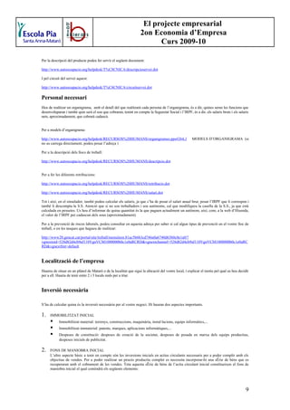 El projecte empresarial
                                                                   2on Economia d’Empresa
                                                                         Curs 2009-10

Per la descripció del producte podeu fer servir el següent document:

http://www.autoocupacio.org/helpdesk/T%C8CNICA/descripcioservei.dot

I pel circuit del servei aquest:

http://www.autoocupacio.org/helpdesk/T%C8CNICA/circuitservei.dot

Personal necessari
Heu de realitzar un organigrama, amb el detall del que realitzarà cada persona de l’organigrama, és a dir, quines seran les funcions que
desenvoluparan i també quin serà el sou que cobraran, tenint en compte la Seguretat Social i l’IRPF, és a dir, els salaris bruts i els salaris
nets, aproximadament, que cobrarà cadascú.


Per a models d’organigrama:

http://www.autoocupacio.org/helpdesk/RECURSOS%20HUMANS/organigrames.pps#264,1                          MODELS D’ORGANIGRAMA (si
no us carrega directament, podeu posar l’adreça )

Per a la descripció dels llocs de treball:

http://www.autoocupacio.org/helpdesk/RECURSOS%20HUMANS/descripcio.dot


Per a fer les diferents retribucions:

http://www.autoocupacio.org/helpdesk/RECURSOS%20HUMANS/retribucio.dot

http://www.autoocupacio.org/helpdesk/RECURSOS%20HUMANS/salari.dot

Tot i així, en el simulador, també podeu calcular els salaris, ja que s’ha de posar el salari anual brut, posar l’IRPF que li correspon i
també li descompta la S.S. Atenció que si no sou treballadors i sou autònoms, cal que modifiqueu la casella de la S.S., ja que està
calculada en pessetes. Us heu d’informar de quina quantitat és la que paguen actualment un autònom, així, com, a la web d’Hisenda,
el valor de l’IRPF per cadascun dels sous (aproximadament)

Per a la prevenció de riscos laborals, podeu consultar en aquesta adreça per saber si cal algun tipus de prevenció en el vostre lloc de
treball, o en les tasques que hagueu de realitzar:

http://www20.gencat.cat/portal/site/treball/menuitem.81ac5b6b3cd746a0a6740d63b0c0e1a0/?
vgnextoid=528d82d4cb9af110VgnVCM1000000b0c1e0aRCRD&vgnextchannel=528d82d4cb9af110VgnVCM1000000b0c1e0aRC
RD&vgnextfmt=default


Localització de l’empresa
Haureu de situar en un plànol de Mataró o de la localitat que sigui la ubicació del vostre local, i explicar el motiu pel qual us heu decidit
per a ell. Hauria de tenir entre 2 i 3 locals reals per a triar.


Inversió necessària

S’ha de calcular quina és la inversió necessària per al vostre negoci. Hi hauran dos aspectes importants.

1.    IMMOBILITZAT INICIAL
           Immobilitzat material: terrenys, construccions, maquinària, instal·lacions, equips informàtics,...
           Immobilitzat immaterial: patents, marques, aplicacions informàtiques,...
           Despeses de constitució: despeses de creació de la societat, despeses de posada en marxa dels equips productius,
            despeses inicials de publicitat.

2.    FONS DE MANIOBRA INICIAL
      L’altre aspecte bàsic a tenir en compte són les inversions inicials en actius circulants necessaris per a poder complir amb els
      objectius de vendes. Per a poder realitzar un procés productiu complet es necessita incorporar-hi una sèrie de béns que es
      recuperaran amb el cobrament de les vendes. Tota aquesta sèrie de béns de l’actiu circulant inicial constitueixen el fons de
      maniobra inicial el qual contindrà els següents elements:




                                                                                                                                            9
 