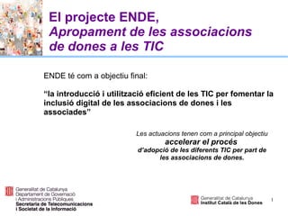 1
El projecte ENDE,
Apropament de les associacions
de dones a les TIC
ENDE té com a objectiu final:
“la introducció i utilització eficient de les TIC per fomentar la
inclusió digital de les associacions de dones i les
associades”
Les actuacions tenen com a principal objectiu
accelerar el procés
d’adopció de les diferents TIC per part de
les associacions de dones.
 