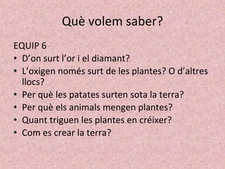 Què volem saber?
EQUIP 6
• D’on surt l’or i el diamant?
• L’oxigen només surt de les plantes? O d’altres
llocs?
• Per què les patates surten sota la terra?
• Per què els animals mengen plantes?
• Quant triguen les plantes en créixer?
• Com es crear la terra?
 